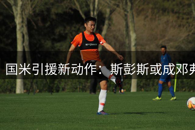 国米引援新动作：斯彭斯或成邓弗里斯接班人 谈判进入关键阶段