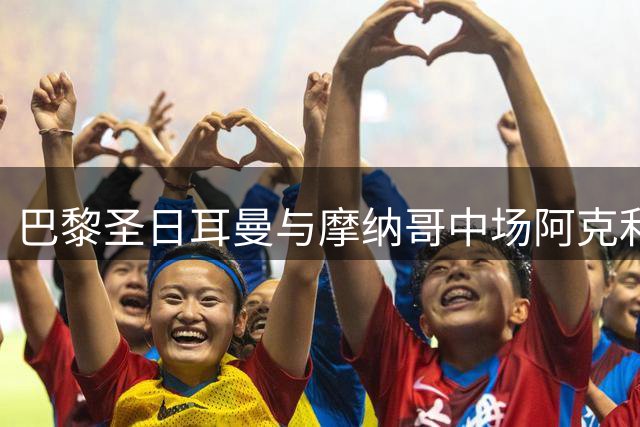 巴黎圣日耳曼与摩纳哥中场阿克利乌什达成五年长约 转会谈判进入关键阶段