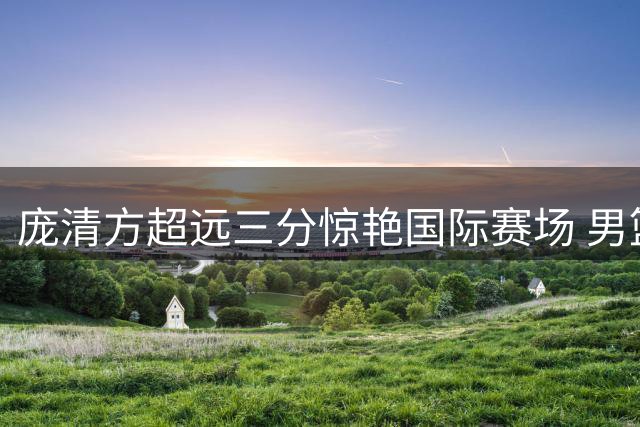 庞清方超远三分惊艳国际赛场 男篮热身赛展现外线火力