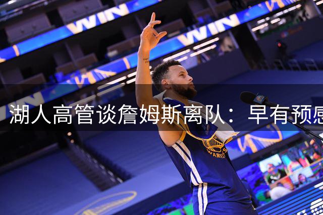 湖人高管谈詹姆斯离队：早有预感会大规模重组阵容 有东里就不慌
