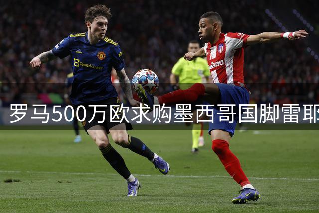 罗马500万欧求购墨西哥国脚雷耶斯 美洲队标价差距引谈判悬念