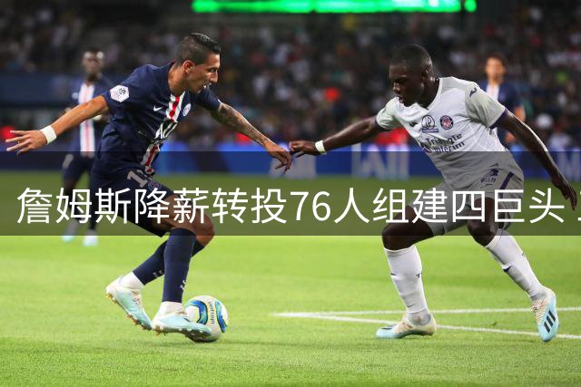 詹姆斯降薪转投76人组建四巨头 三支传统豪强恐提前退出争冠梯队
