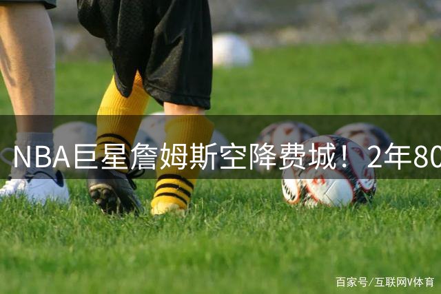NBA巨星詹姆斯空降费城！2年800万合约引爆体坛跨界讨论