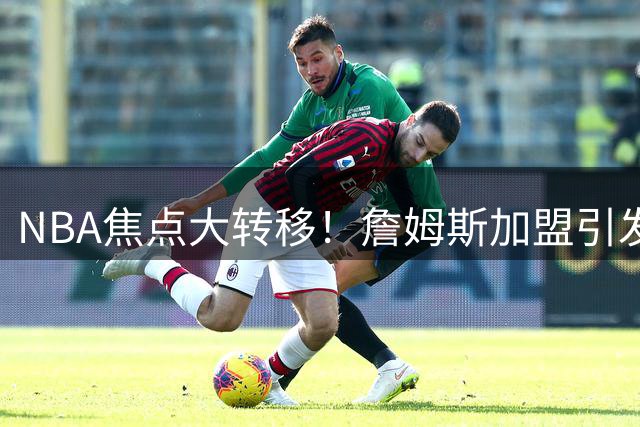 NBA焦点大转移！詹姆斯加盟引发费城76人关注度飙升